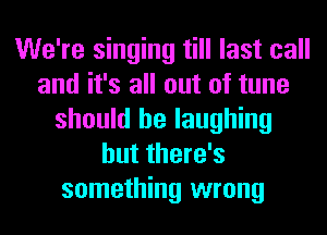 We're singing till last call
and it's all out of tune
should be laughing
but there's
something wrong