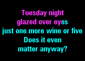 Tuesday night
glazed over eyes

just one more wine or five
Does it even
matter anyway?