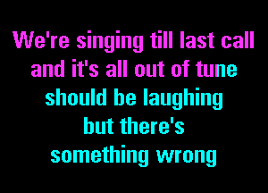 We're singing till last call
and it's all out of tune
should be laughing
but there's
something wrong