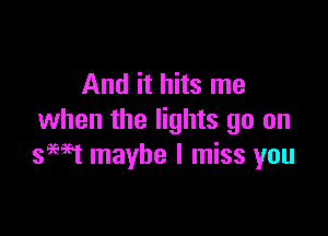 And it hits me

when the lights go on
seat maybe I miss you