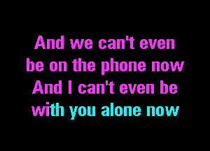 And we can't even
he on the phone now

And I can't even be
with you alone now