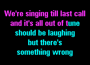 We're singing till last call
and it's all out of tune
should be laughing
but there's
something wrong