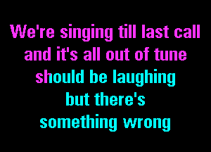 We're singing till last call
and it's all out of tune
should be laughing
but there's
something wrong