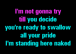 I'm not gonna try
till you decide
you're ready to swallow
all your pride
I'm standing here naked