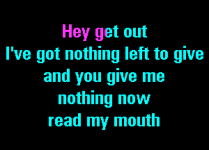 Hey get out
I've got nothing left to give

and you give me
nothing new
read my mouth