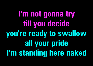 I'm not gonna try
till you decide
you're ready to swallow
all your pride
I'm standing here naked