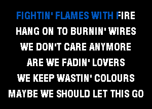 FIGHTIH' FLAMES WITH FIRE
HANG ON TO BURHIH'WIRES
WE DON'T CARE AHYMORE
ARE WE FADIH' LOVERS
WE KEEP WASTIH' COLOURS
MAYBE WE SHOULD LET THIS GO