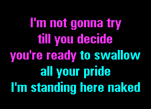 I'm not gonna try
till you decide
you're ready to swallow
all your pride
I'm standing here naked