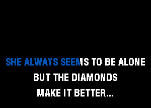 SHE ALWAYS SEEMS TO BE ALONE
BUT THE DIAMONDS
MAKE IT BETTER...