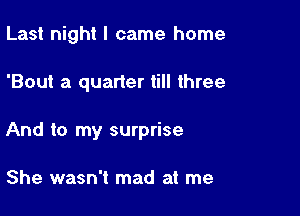 Last night I came home

'Bout a quarter till three

And to my surprise

She wasn't mad at me