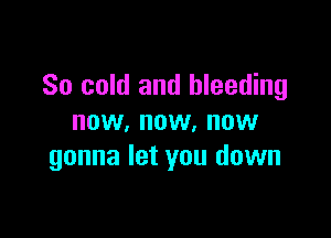 So cold and bleeding

now, now, now
gonna let you down