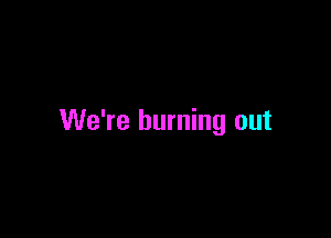 We're burning out