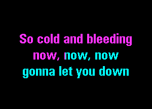 So cold and bleeding

now, now, now
gonna let you down
