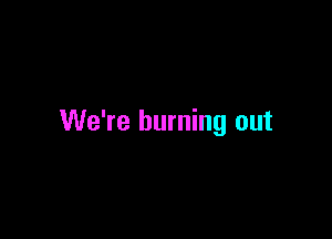 We're burning out