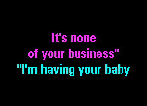 It's none

of your business
I'm having your baby