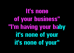 It's none
of your business

I'm having your baby
it's none of your
it's none of your