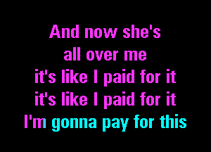 And now she's
all over me

it's like I paid for it
it's like I paid for it
I'm gonna pay for this