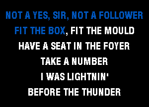 NOT A YES, SIR, NOT A FOLLOWER
FIT THE BOX, FIT THE MOULD
HAVE A SEAT IN THE FOYER
TAKE A NUMBER
I WAS LIGHTHIH'

BEFORE THE THUNDER