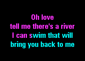 on love
tell me there's a river

I can swim that will
bring you back to me