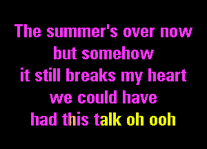 The summer's over now
but somehow
it still breaks my heart
we could have

had this talk oh ooh