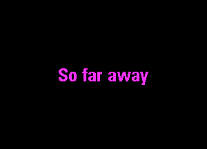 So far away