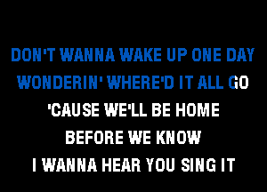 DON'T WANNA WAKE UP ONE DAY
WONDERIH' WHERE'D IT ALL GO
'CAUSE WE'LL BE HOME
BEFORE WE KNOW
I WANNA HEAR YOU SING IT