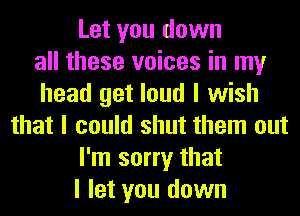 Let you down
all these voices in my
head get loud I wish
that I could shut them out
I'm sorry that
I let you down