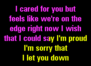 I cared for you but
feels like we're on the
edge right now I wish

that I could say I'm proud
I'm sorry that
I let you down