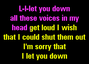 L-I-let you down
all these voices in my
head get loud I wish
that I could shut them out
I'm sorry that
I let you down