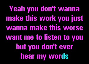 Yeah you don't wanna
make this work you iust
wanna make this worse
want me to listen to you

but you don't ever
hear my words