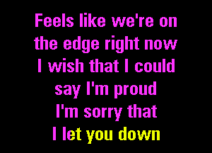 Feels like we're on
the edge right now
I wish that I could

say I'm proud
I'm sorry that
I let you down