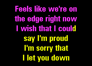 Feels like we're on
the edge right now
I wish that I could

say I'm proud
I'm sorry that
I let you down