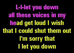 L-I-let you down
all these voices in my
head get loud I wish
that I could shut them out
I'm sorry that
I let you down