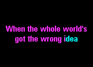 When the whole world's

got the wrong idea