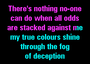 There's nothing no-one
can do when all odds
are stacked against me
my true colours shine
through the fog
of deception