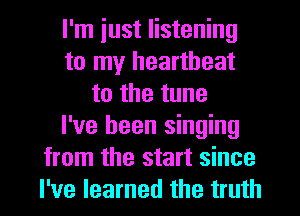 I'm iust listening
to my heartbeat
to the tune
I've been singing
from the start since
I've learned the truth