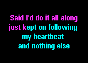 Said I'd do it all along
iust kept on following

my heartbeat
and nothing else