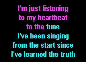 I'm iust listening
to my heartbeat
to the tune
I've been singing
from the start since
I've learned the truth