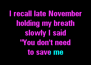 I recall late November
holding my breath

slowly I said
You don't need
to save me
