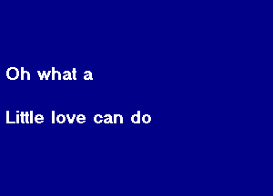 Oh what a

Little love can do