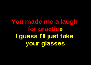 You made me a laugh
for practice

I guess I'll just take
your glasses