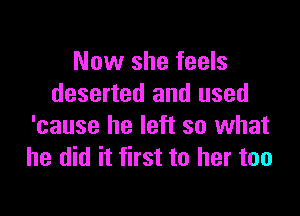 Now she feels
deserted and used

'cause he left so what
he did it first to her too