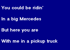 You could be ridin'
In a big Mercedes

But here you are

With me in a pickup truck