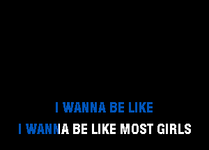 I WANNA BE LIKE
I WANNA BE LIKE MOST GIRLS