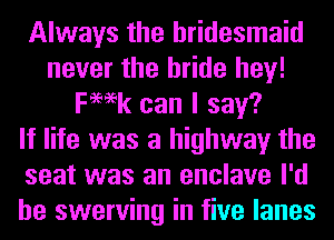 Always the bridesmaid
never the bride hey!
Femk can I say?

If life was a highway the
seat was an enclave I'd
be swerving in five lanes