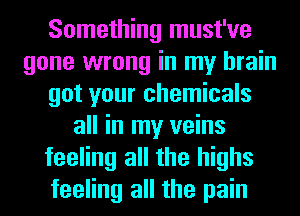 Something must've
gone wrong in my brain
got your chemicals
all in my veins
feeling all the highs
feeling all the pain