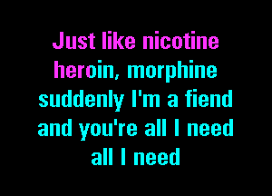 Just like nicotine
heroin, morphine

suddenly I'm a fiend
and you're all I need
all I need