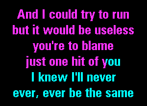 And I could try to run
but it would be useless
you're to blame
iust one hit of you
I knew I'll never
ever, ever he the same