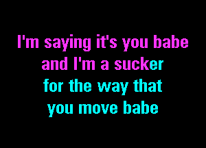 I'm saying it's you babe
and I'm a sucker

for the way that
you move babe