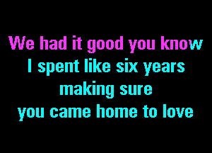 We had it good you know
I spent like six years

making sure
you came home to love
